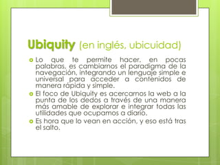 Ubiquity (en inglés, ubicuidad)
   Lo que te permite hacer, en pocas
    palabras, es cambiarnos el paradigma de la
    navegación, integrando un lenguaje simple e
    universal para acceder a contenidos de
    manera rápida y simple.
   El foco de Ubiquity es acercarnos la web a la
    punta de los dedos a través de una manera
    más amable de explorar e integrar todas las
    utilidades que ocupamos a diario.
   Es hora que lo vean en acción, y eso está tras
    el salto.
 