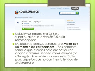   Ubiquity 0.5 require Firefox 3.0 o
    superior, aunque la versión 3.5 es la
    recomendada.
   De acuerdo con sus constructores viene con
    un montón de correcciones , básicamente
    toma lo que escribes para encontrar una
    acción a realizar, soporta varios idiomas (no
    sólo inglés), haciendo las cosas más fáciles
    para aquellos que no dominen la lengua de
    Shakespeare.
 