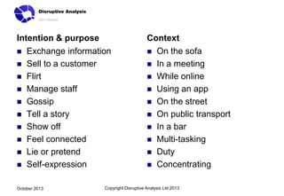Intention & purpose












Context

Exchange information
Sell to a customer
Flirt
Manage staff
Gossip
Tell a story
Show off
Feel connected
Lie or pretend
Self-expression

October 2013













On the sofa
In a meeting
While online
Using an app
On the street
On public transport
In a bar
Multi-tasking
Duty
Concentrating

Copyright Disruptive Analysis Ltd 2013

 