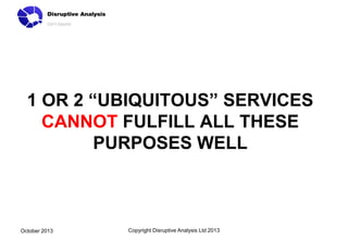 1 OR 2 “UBIQUITOUS” SERVICES
CANNOT FULFILL ALL THESE
PURPOSES WELL

October 2013

Copyright Disruptive Analysis Ltd 2013

 