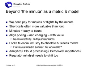 Beyond “the minute” as a metric & model





We don’t pay for movies or flights by the minute
Short calls often more valuable than long
Minutes = easy to count
Align pricing – and charging – with value




Locks telecom industry to obsolete business model





Needs creativity, on top of standards
Flat-rate at retail is popular, but wholesale?

Analytics? Cloud processing? Perceived importance?
Regulator mindset needs to shift too

October 2013

Copyright Disruptive Analysis Ltd 2013

 