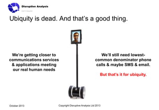 Ubiquity is dead. And that’s a good thing.

We’re getting closer to
communications services
& applications meeting
our real human needs

We’ll still need lowestcommon denominator phone
calls & maybe SMS & email.
But that’s it for ubiquity.

October 2013

Copyright Disruptive Analysis Ltd 2013

 