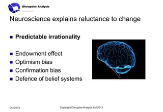 Neuroscience explains reluctance to change


Predictable irrationality



Endowment effect
Optimism bias
Confirmation bias
Defence of belief systems





Oct 2013

Copyright Disruptive Analysis Ltd 2013

 