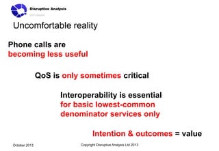 Uncomfortable reality
Phone calls are
becoming less useful
QoS is only sometimes critical

Interoperability is essential
for basic lowest-common
denominator services only
Intention & outcomes = value
October 2013

Copyright Disruptive Analysis Ltd 2013

 