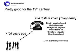 Pretty good for the 19th century...
Old distant voice [Tele-phone]

>100 years ago

Strictly session-based
Limited context
Background negative
One-size fits all
Unnatural etiquette
Heavily regulated

... but eventually ubiquitous

 