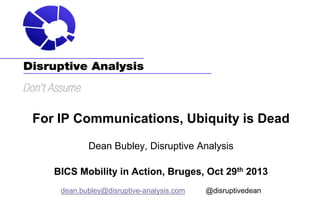 For IP Communications, Ubiquity is Dead
Dean Bubley, Disruptive Analysis
BICS Mobility in Action, Bruges, Oct 29th 2013
dean.bubley@disruptive-analysis.com

@disruptivedean

 
