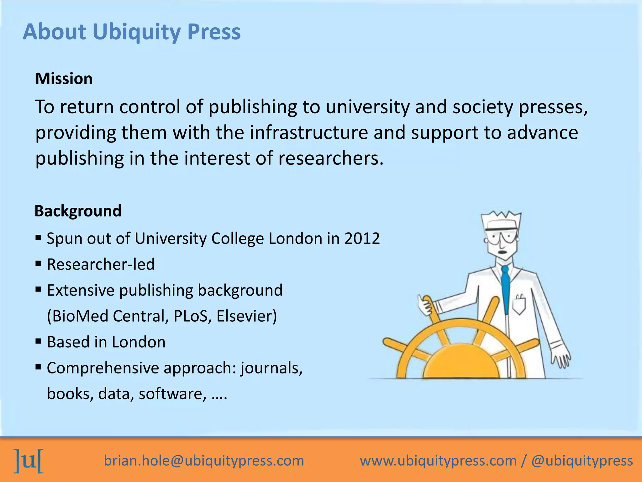 brian.hole@ubiquitypress.com www.ubiquitypress.com / @ubiquitypress
To return control of publishing to university and society presses,
providing them with the infrastructure and support to advance
publishing in the interest of researchers.
About Ubiquity Press
Background
Mission
 Spun out of University College London in 2012
 Researcher-led
 Extensive publishing background
(BioMed Central, PLoS, Elsevier)
 Based in London
 Comprehensive approach: journals,
books, data, software, ….
 