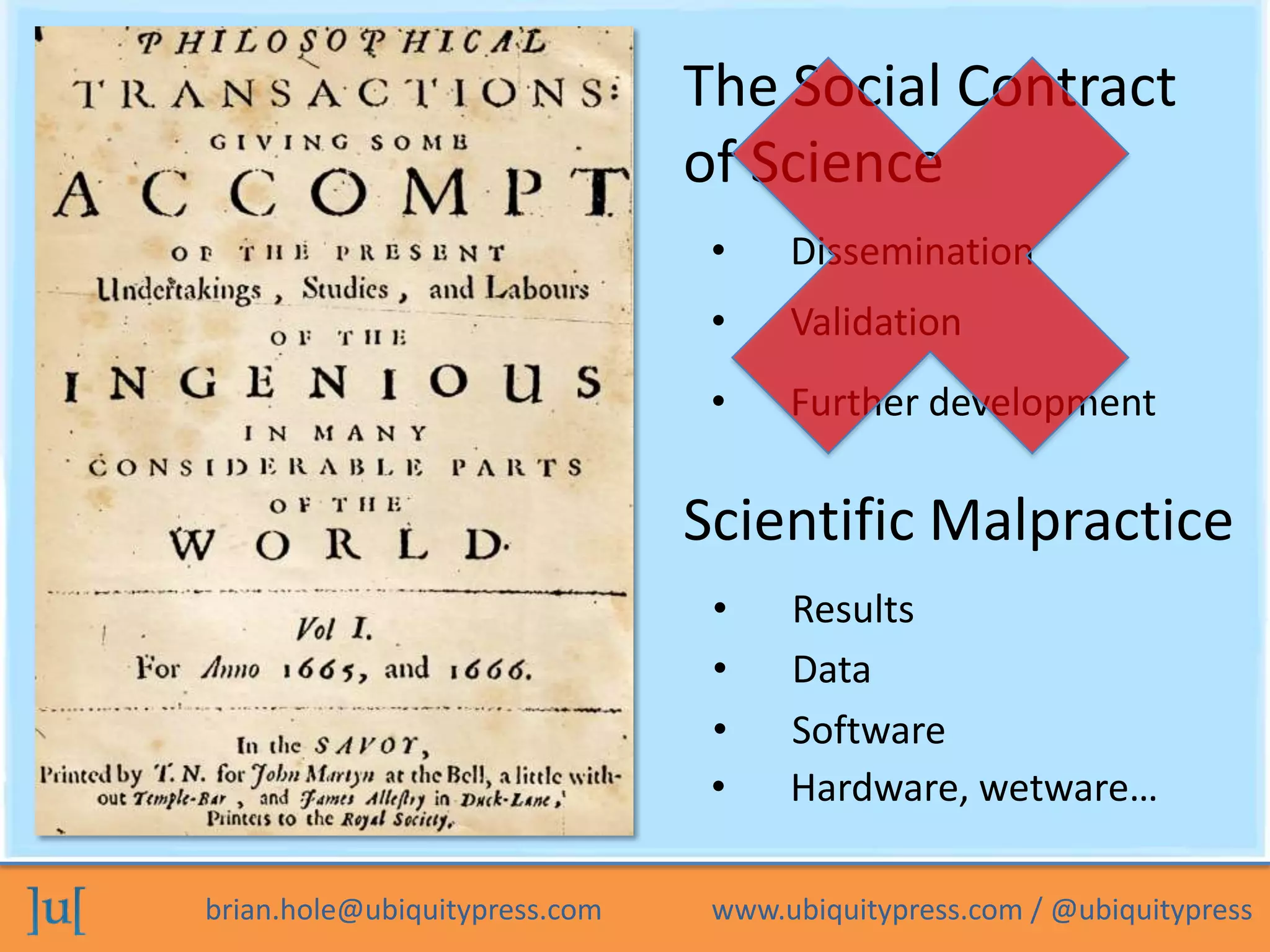 brian.hole@ubiquitypress.com www.ubiquitypress.com / @ubiquitypress
The Social Contract
of Science
• Validation
• Dissemination
• Further development
Scientific Malpractice
• Data
• Results
• Software
• Hardware, wetware…
 