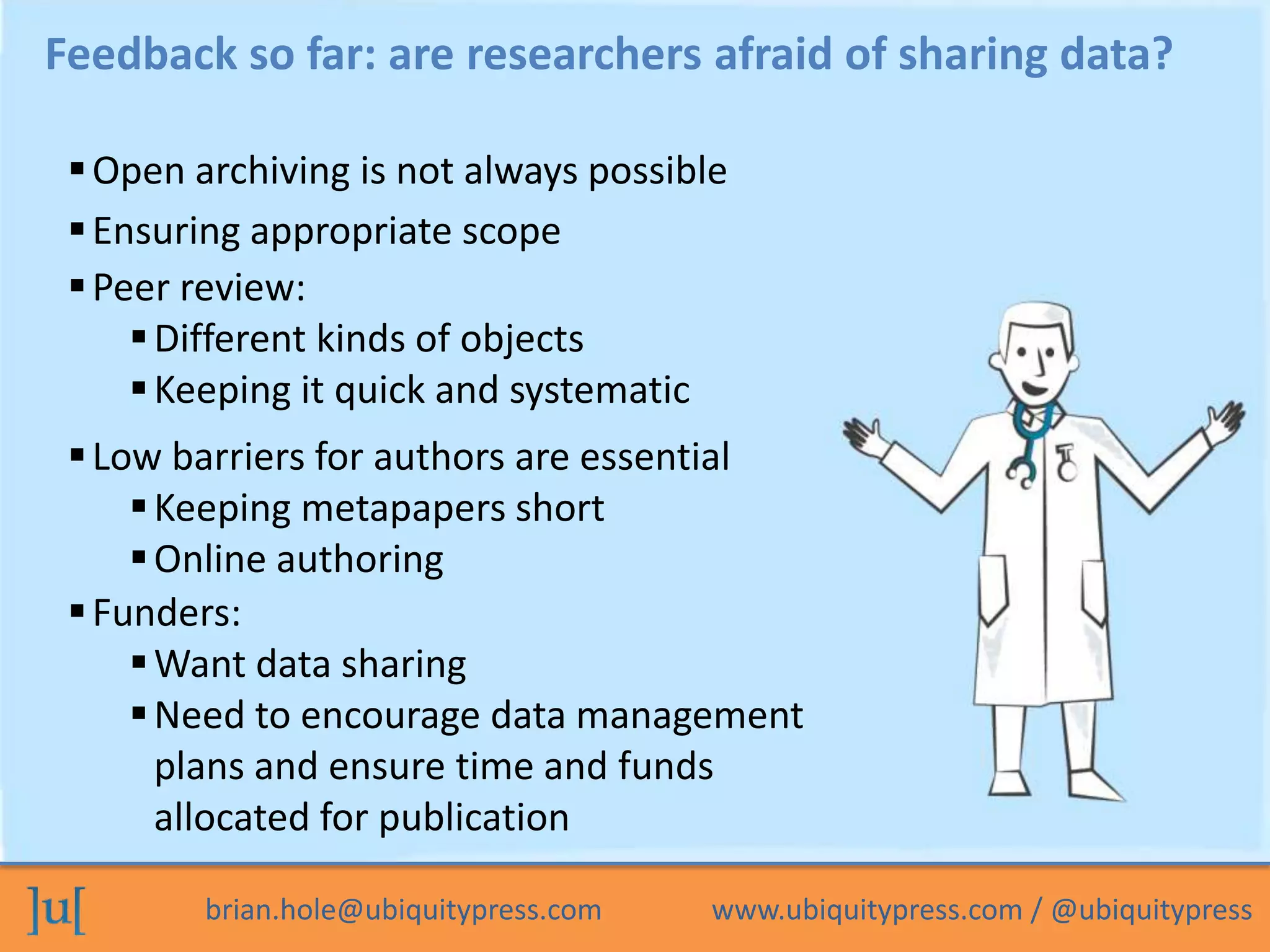 brian.hole@ubiquitypress.com www.ubiquitypress.com / @ubiquitypress
Feedback so far: are researchers afraid of sharing data?
Peer review:
Different kinds of objects
Keeping it quick and systematic
Open archiving is not always possible
Low barriers for authors are essential
Keeping metapapers short
Online authoring
Funders:
Want data sharing
Need to encourage data management
plans and ensure time and funds
allocated for publication
Ensuring appropriate scope
 