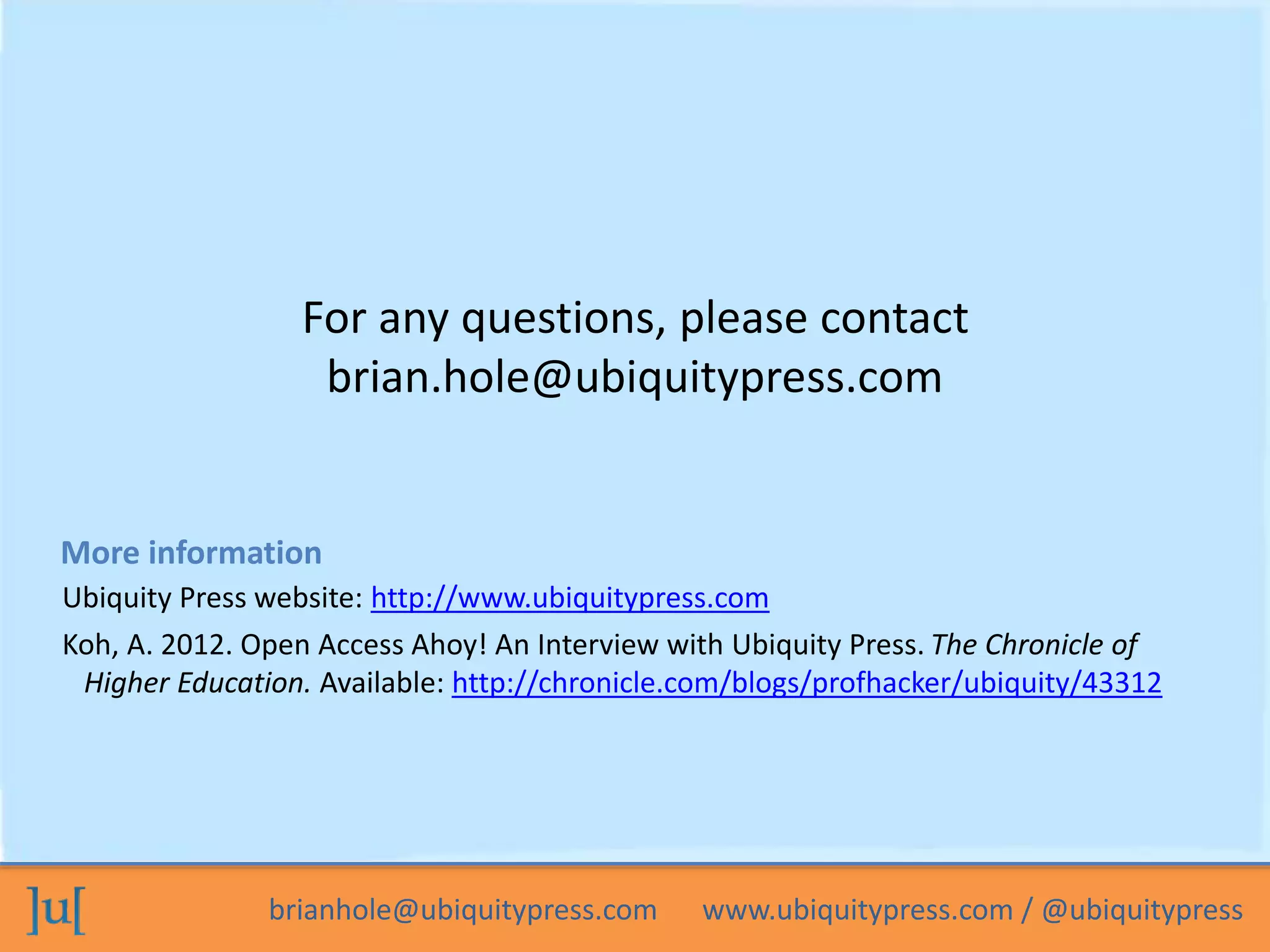 For any questions, please contact 
brian.hole@ubiquitypress.com 
More information 
Ubiquity Press website: http://www.ubiquitypress.com 
Koh, A. 2012. Open Access Ahoy! An Interview with Ubiquity Press. The Chronicle of 
Higher Education. Available: http://chronicle.com/blogs/profhacker/ubiquity/43312 
brianhole@ubiquitypress.com www.ubiquitypress.com / @ubiquitypress 

