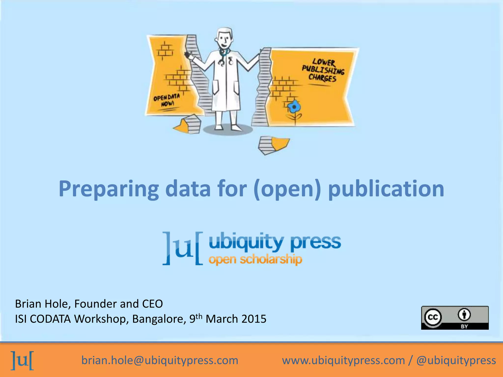 brian.hole@ubiquitypress.com www.ubiquitypress.com / @ubiquitypress
Brian Hole, Founder and CEO
ISI CODATA Workshop, Bangalore, 9th March 2015
Preparing data for (open) publication
 