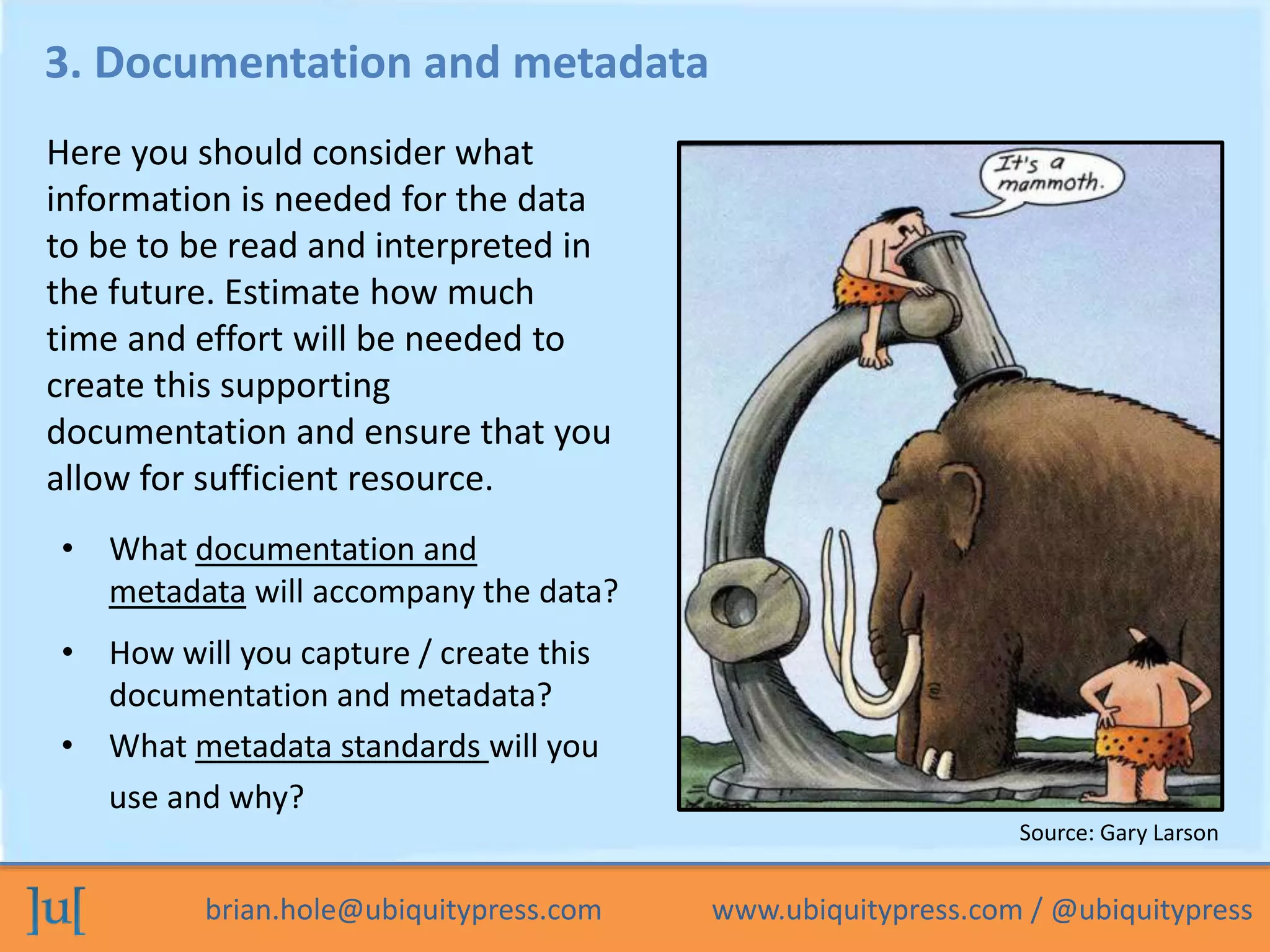 brian.hole@ubiquitypress.com www.ubiquitypress.com / @ubiquitypress
3. Documentation and metadata
• How will you capture / create this
documentation and metadata?
• What documentation and
metadata will accompany the data?
Here you should consider what
information is needed for the data
to be to be read and interpreted in
the future. Estimate how much
time and effort will be needed to
create this supporting
documentation and ensure that you
allow for sufficient resource.
• What metadata standards will you
use and why?
Source: Gary Larson
 