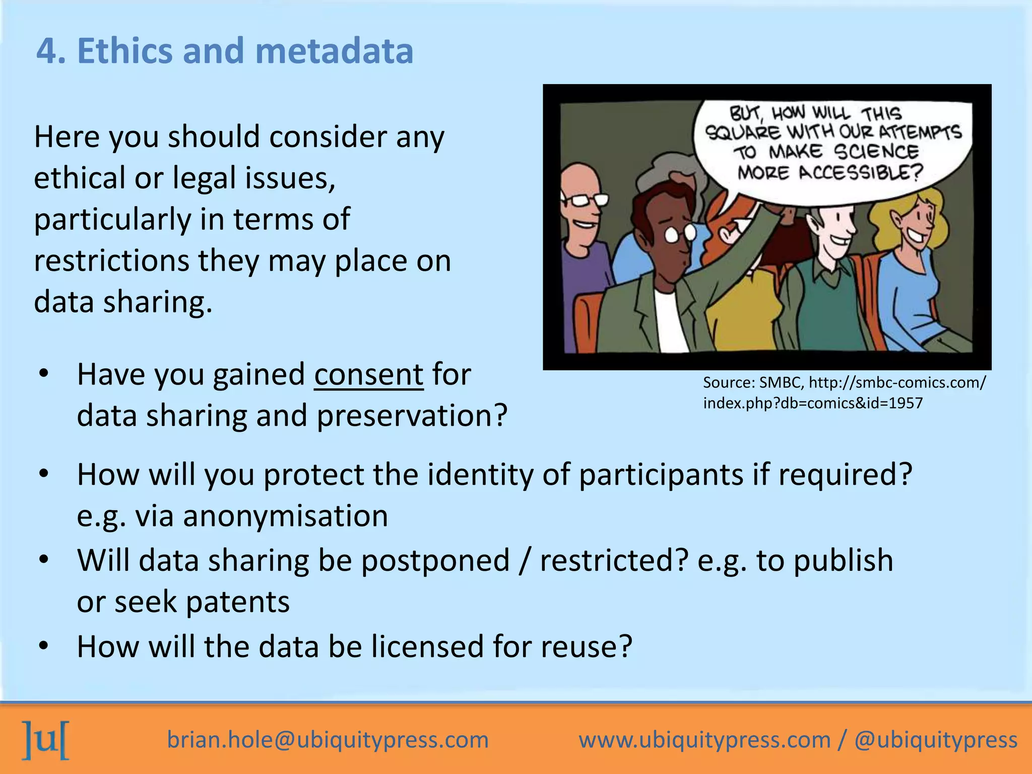 brian.hole@ubiquitypress.com www.ubiquitypress.com / @ubiquitypress
4. Ethics and metadata
• How will you protect the identity of participants if required?
e.g. via anonymisation
• Will data sharing be postponed / restricted? e.g. to publish
or seek patents
Here you should consider any
ethical or legal issues,
particularly in terms of
restrictions they may place on
data sharing.
• Have you gained consent for
data sharing and preservation?
• How will the data be licensed for reuse?
Source: SMBC, http://smbc-comics.com/
index.php?db=comics&id=1957
 