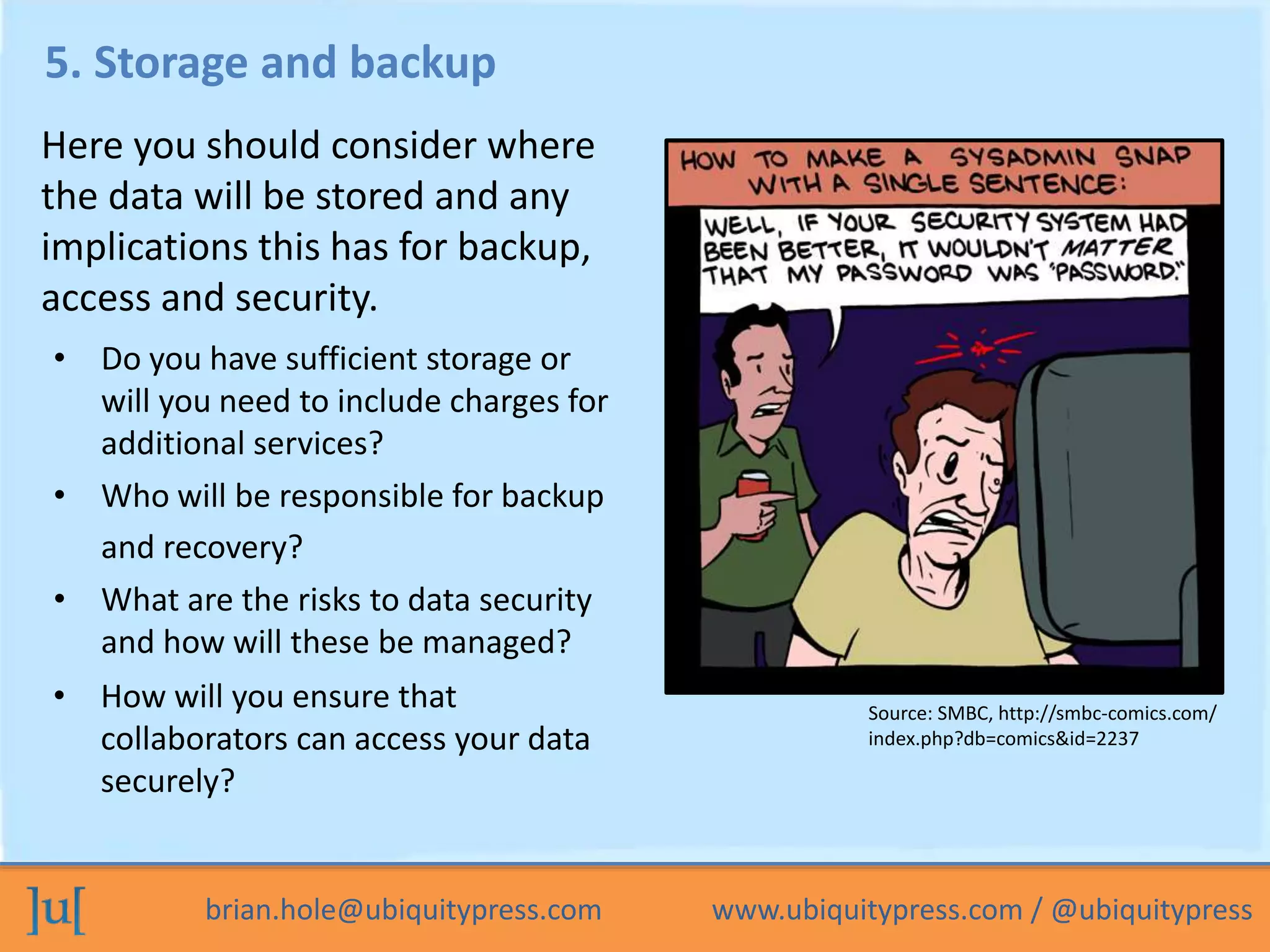 brian.hole@ubiquitypress.com www.ubiquitypress.com / @ubiquitypress
5. Storage and backup
• What are the risks to data security
and how will these be managed?
Here you should consider where
the data will be stored and any
implications this has for backup,
access and security.
• Who will be responsible for backup
and recovery?
• Do you have sufficient storage or
will you need to include charges for
additional services?
• How will you ensure that
collaborators can access your data
securely?
Source: SMBC, http://smbc-comics.com/
index.php?db=comics&id=2237
 