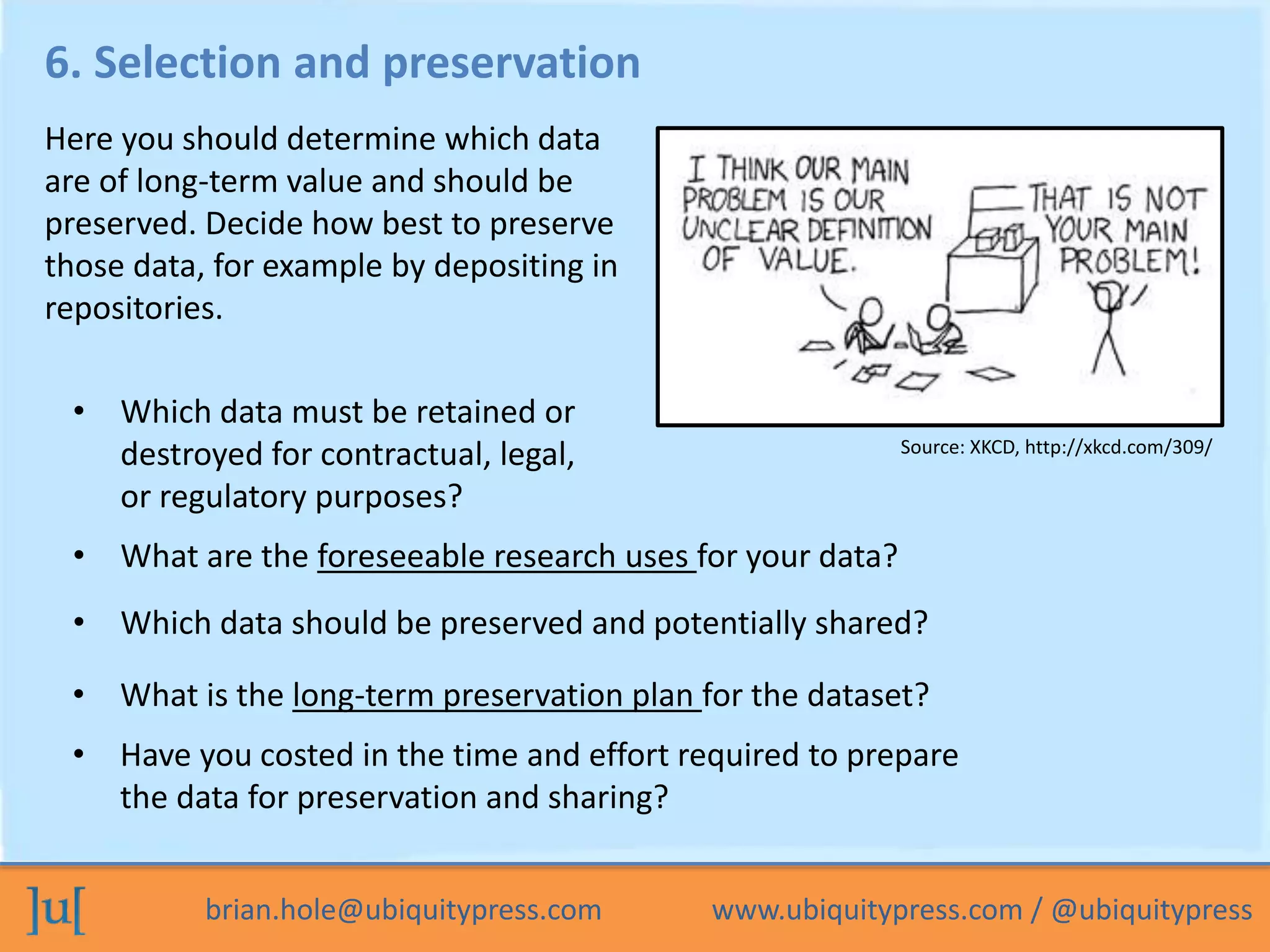 brian.hole@ubiquitypress.com www.ubiquitypress.com / @ubiquitypress
6. Selection and preservation
• What are the foreseeable research uses for your data?
• Which data should be preserved and potentially shared?
• Which data must be retained or
destroyed for contractual, legal,
or regulatory purposes?
Here you should determine which data
are of long-term value and should be
preserved. Decide how best to preserve
those data, for example by depositing in
repositories.
• What is the long-term preservation plan for the dataset?
• Have you costed in the time and effort required to prepare
the data for preservation and sharing?
Source: XKCD, http://xkcd.com/309/
 