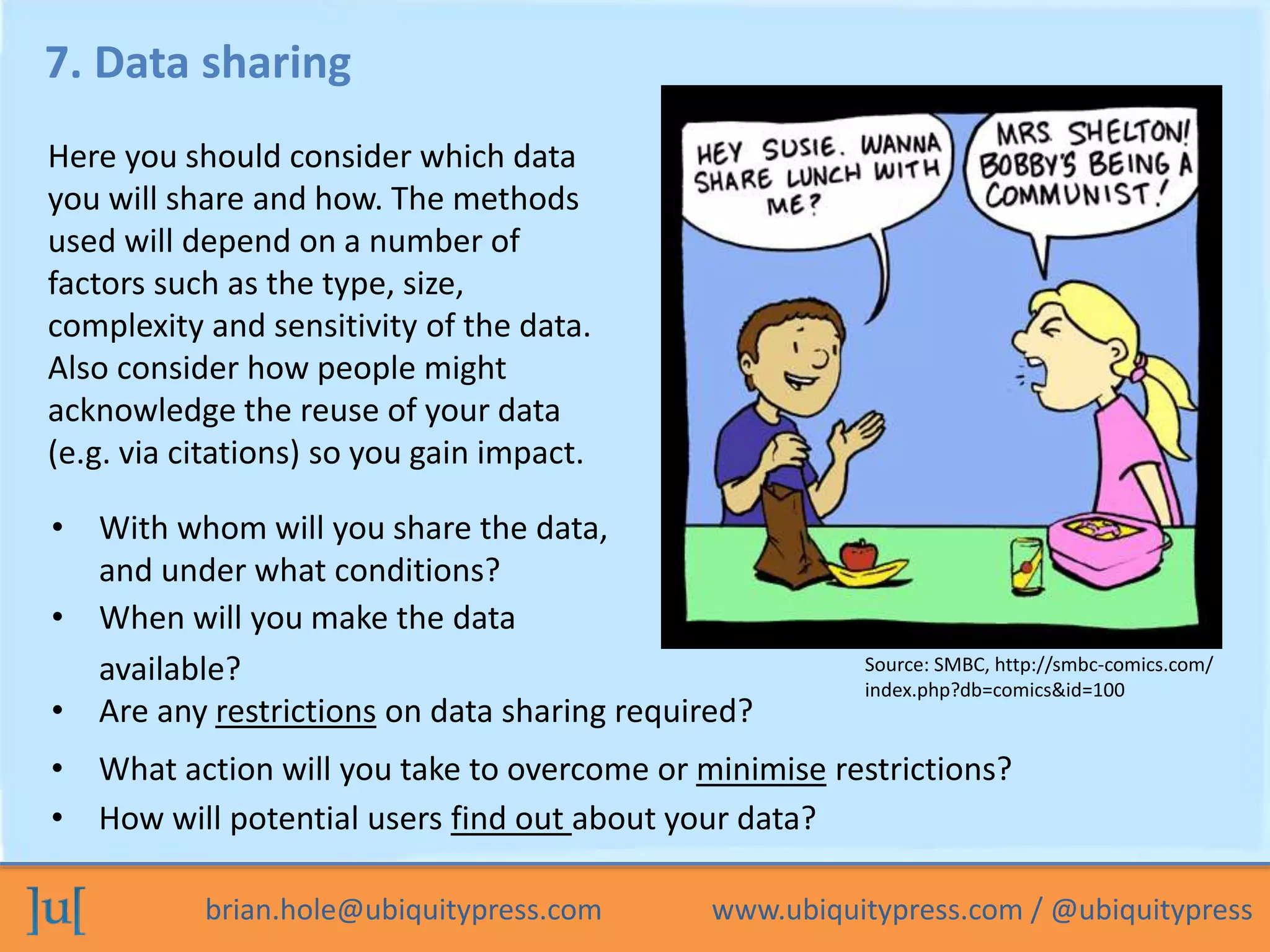 brian.hole@ubiquitypress.com www.ubiquitypress.com / @ubiquitypress
7. Data sharing
• When will you make the data
available?
• Are any restrictions on data sharing required?
Here you should consider which data
you will share and how. The methods
used will depend on a number of
factors such as the type, size,
complexity and sensitivity of the data.
Also consider how people might
acknowledge the reuse of your data
(e.g. via citations) so you gain impact.
• With whom will you share the data,
and under what conditions?
• What action will you take to overcome or minimise restrictions?
• How will potential users find out about your data?
Source: SMBC, http://smbc-comics.com/
index.php?db=comics&id=100
 