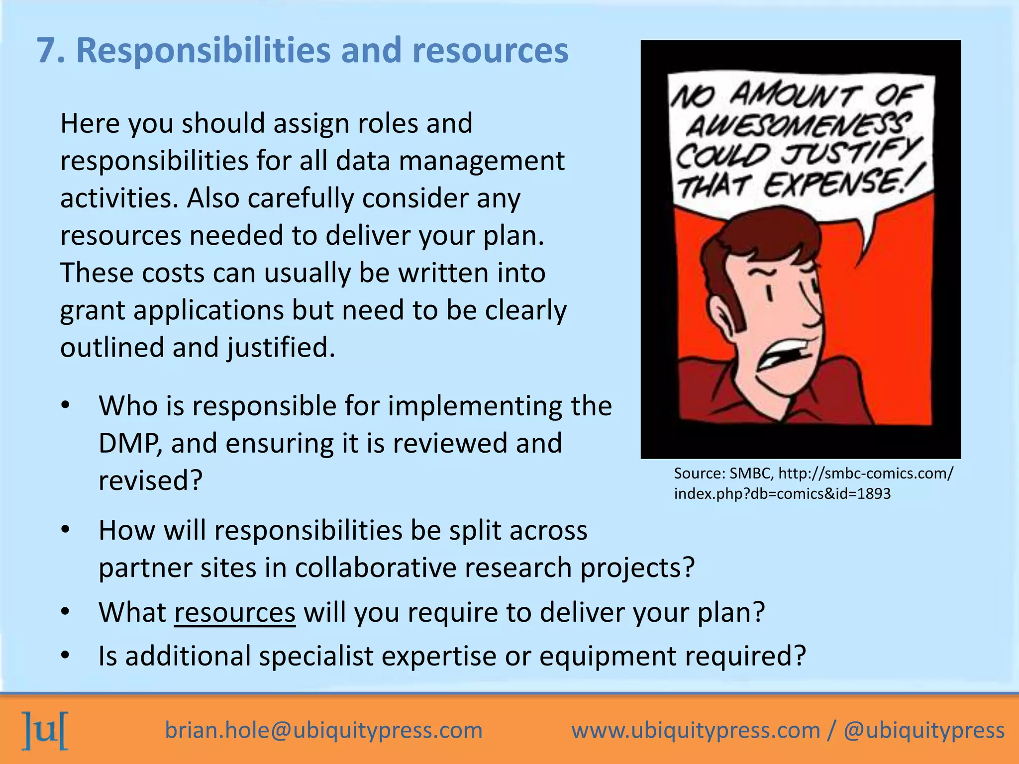 brian.hole@ubiquitypress.com www.ubiquitypress.com / @ubiquitypress
7. Responsibilities and resources
• Who is responsible for implementing the
DMP, and ensuring it is reviewed and
revised?
• How will responsibilities be split across
partner sites in collaborative research projects?
Here you should assign roles and
responsibilities for all data management
activities. Also carefully consider any
resources needed to deliver your plan.
These costs can usually be written into
grant applications but need to be clearly
outlined and justified.
• What resources will you require to deliver your plan?
• Is additional specialist expertise or equipment required?
Source: SMBC, http://smbc-comics.com/
index.php?db=comics&id=1893
 