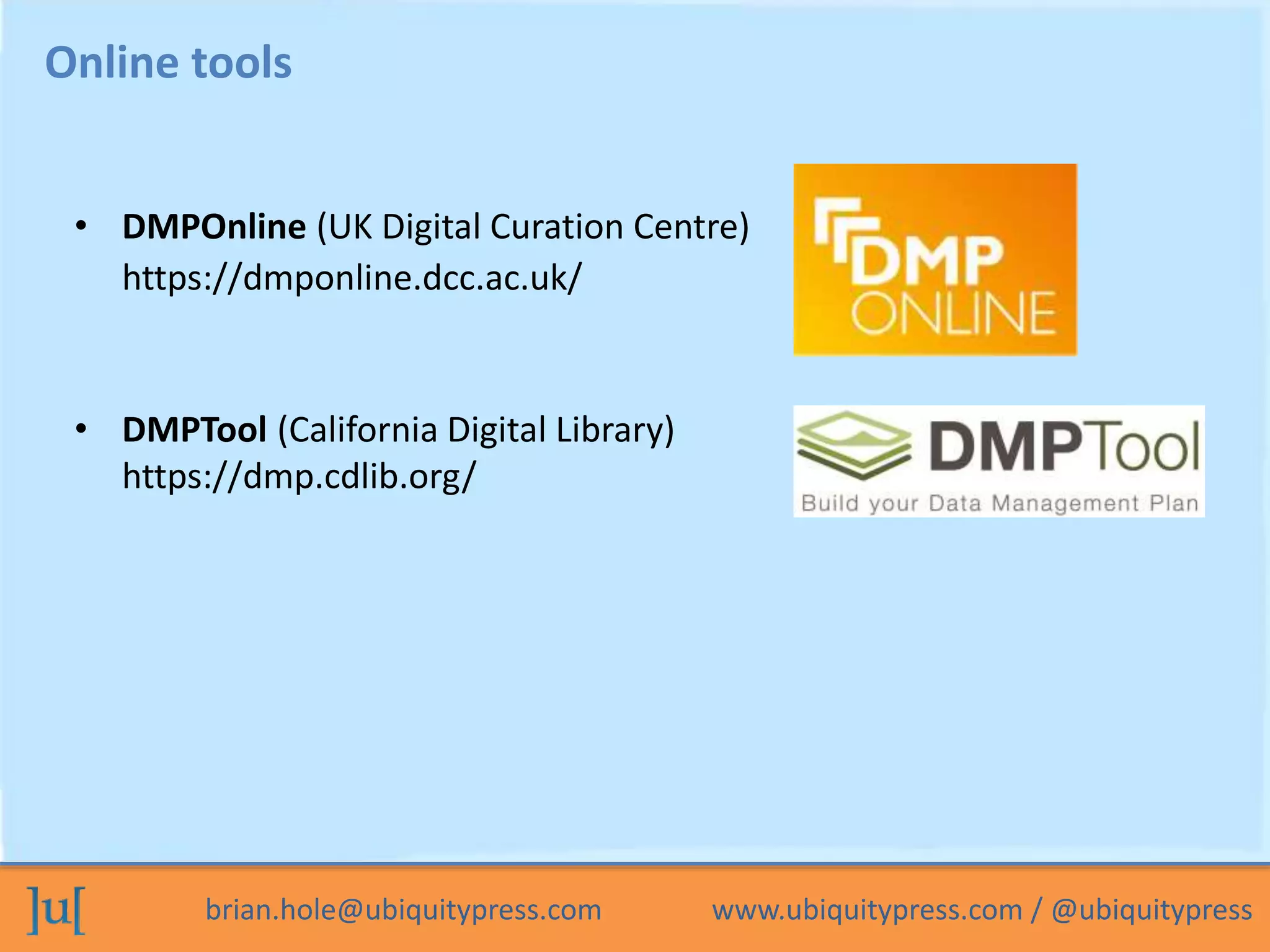 brian.hole@ubiquitypress.com www.ubiquitypress.com / @ubiquitypress
Online tools
• DMPOnline (UK Digital Curation Centre)
https://dmponline.dcc.ac.uk/
• DMPTool (California Digital Library)
https://dmp.cdlib.org/
 