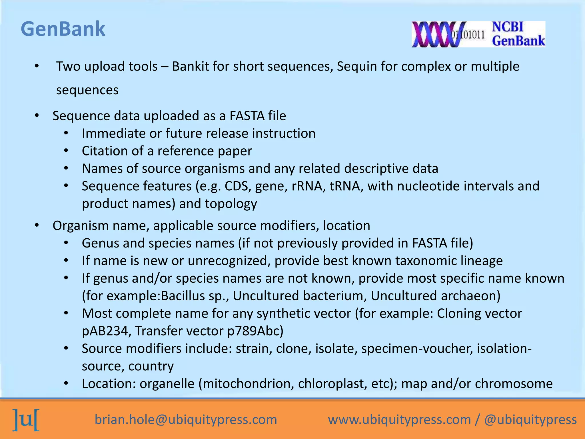 brian.hole@ubiquitypress.com www.ubiquitypress.com / @ubiquitypress
GenBank
• Two upload tools – Bankit for short sequences, Sequin for complex or multiple
sequences
• Sequence data uploaded as a FASTA file
• Immediate or future release instruction
• Citation of a reference paper
• Names of source organisms and any related descriptive data
• Sequence features (e.g. CDS, gene, rRNA, tRNA, with nucleotide intervals and
product names) and topology
• Organism name, applicable source modifiers, location
• Genus and species names (if not previously provided in FASTA file)
• If name is new or unrecognized, provide best known taxonomic lineage
• If genus and/or species names are not known, provide most specific name known
(for example:Bacillus sp., Uncultured bacterium, Uncultured archaeon)
• Most complete name for any synthetic vector (for example: Cloning vector
pAB234, Transfer vector p789Abc)
• Source modifiers include: strain, clone, isolate, specimen-voucher, isolation-
source, country
• Location: organelle (mitochondrion, chloroplast, etc); map and/or chromosome
 