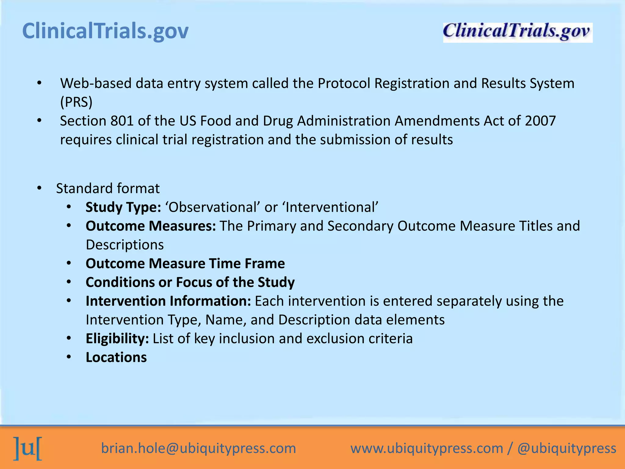 brian.hole@ubiquitypress.com www.ubiquitypress.com / @ubiquitypress
ClinicalTrials.gov
• Web-based data entry system called the Protocol Registration and Results System
(PRS)
• Section 801 of the US Food and Drug Administration Amendments Act of 2007
requires clinical trial registration and the submission of results
• Standard format
• Study Type: ‘Observational’ or ‘Interventional’
• Outcome Measures: The Primary and Secondary Outcome Measure Titles and
Descriptions
• Outcome Measure Time Frame
• Conditions or Focus of the Study
• Intervention Information: Each intervention is entered separately using the
Intervention Type, Name, and Description data elements
• Eligibility: List of key inclusion and exclusion criteria
• Locations
 