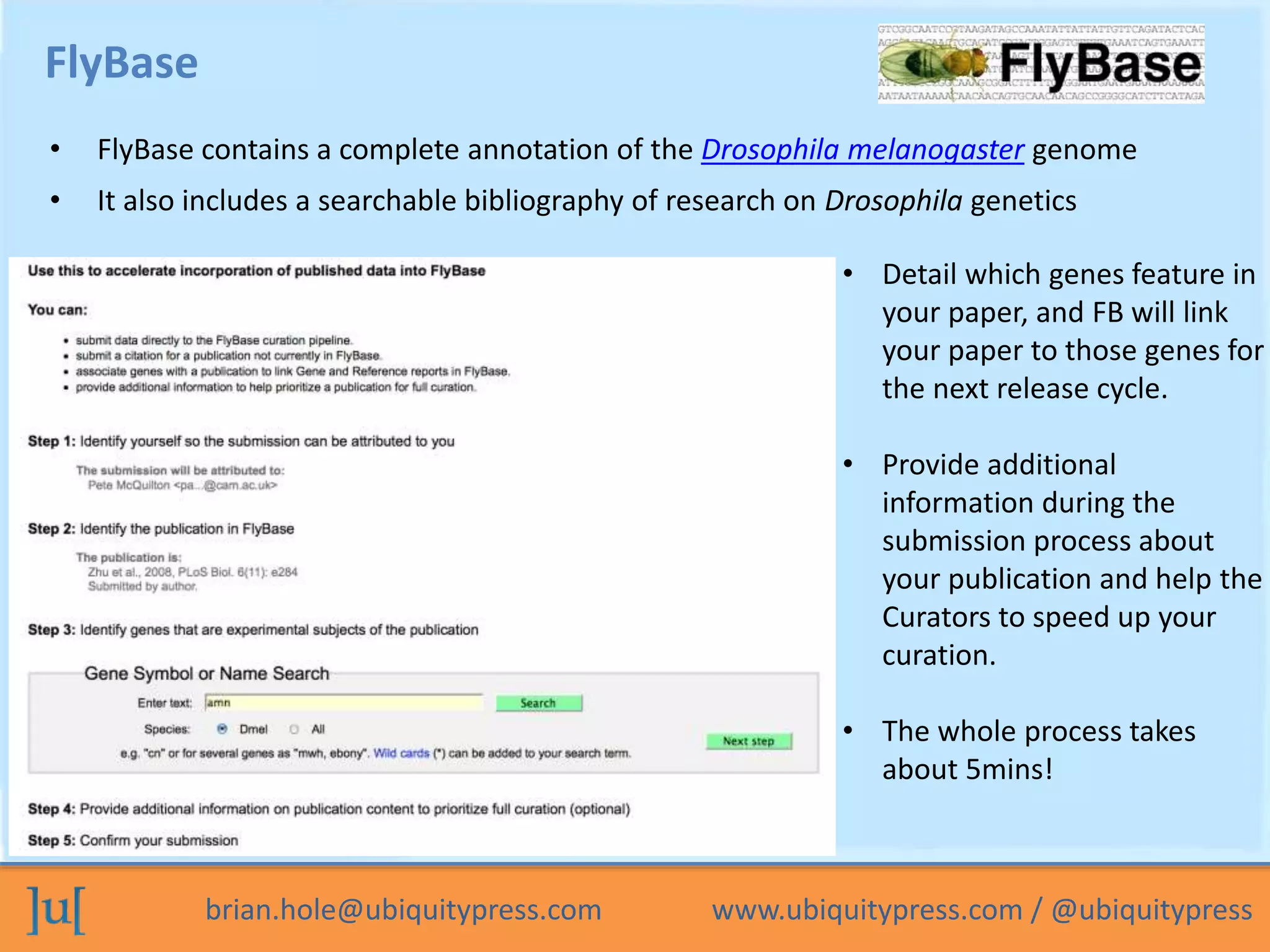 brian.hole@ubiquitypress.com www.ubiquitypress.com / @ubiquitypress
FlyBase
• FlyBase contains a complete annotation of the Drosophila melanogaster genome
• It also includes a searchable bibliography of research on Drosophila genetics
• Detail which genes feature in
your paper, and FB will link
your paper to those genes for
the next release cycle.
• Provide additional
information during the
submission process about
your publication and help the
Curators to speed up your
curation.
• The whole process takes
about 5mins!
 