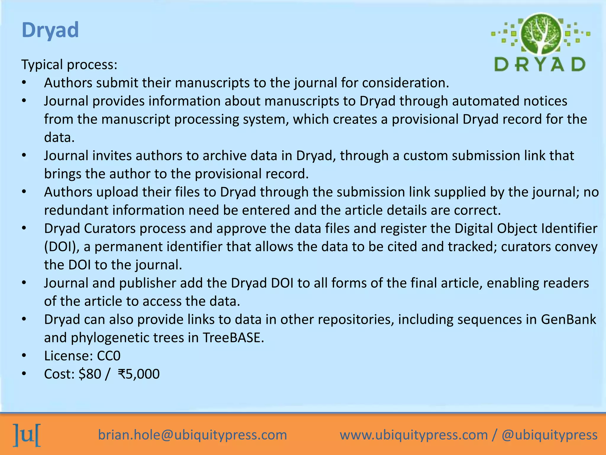 brian.hole@ubiquitypress.com www.ubiquitypress.com / @ubiquitypress
Dryad
Typical process:
• Authors submit their manuscripts to the journal for consideration.
• Journal provides information about manuscripts to Dryad through automated notices
from the manuscript processing system, which creates a provisional Dryad record for the
data.
• Journal invites authors to archive data in Dryad, through a custom submission link that
brings the author to the provisional record.
• Authors upload their files to Dryad through the submission link supplied by the journal; no
redundant information need be entered and the article details are correct.
• Dryad Curators process and approve the data files and register the Digital Object Identifier
(DOI), a permanent identifier that allows the data to be cited and tracked; curators convey
the DOI to the journal.
• Journal and publisher add the Dryad DOI to all forms of the final article, enabling readers
of the article to access the data.
• Dryad can also provide links to data in other repositories, including sequences in GenBank
and phylogenetic trees in TreeBASE.
• License: CC0
• Cost: $80 / ₹5,000
 