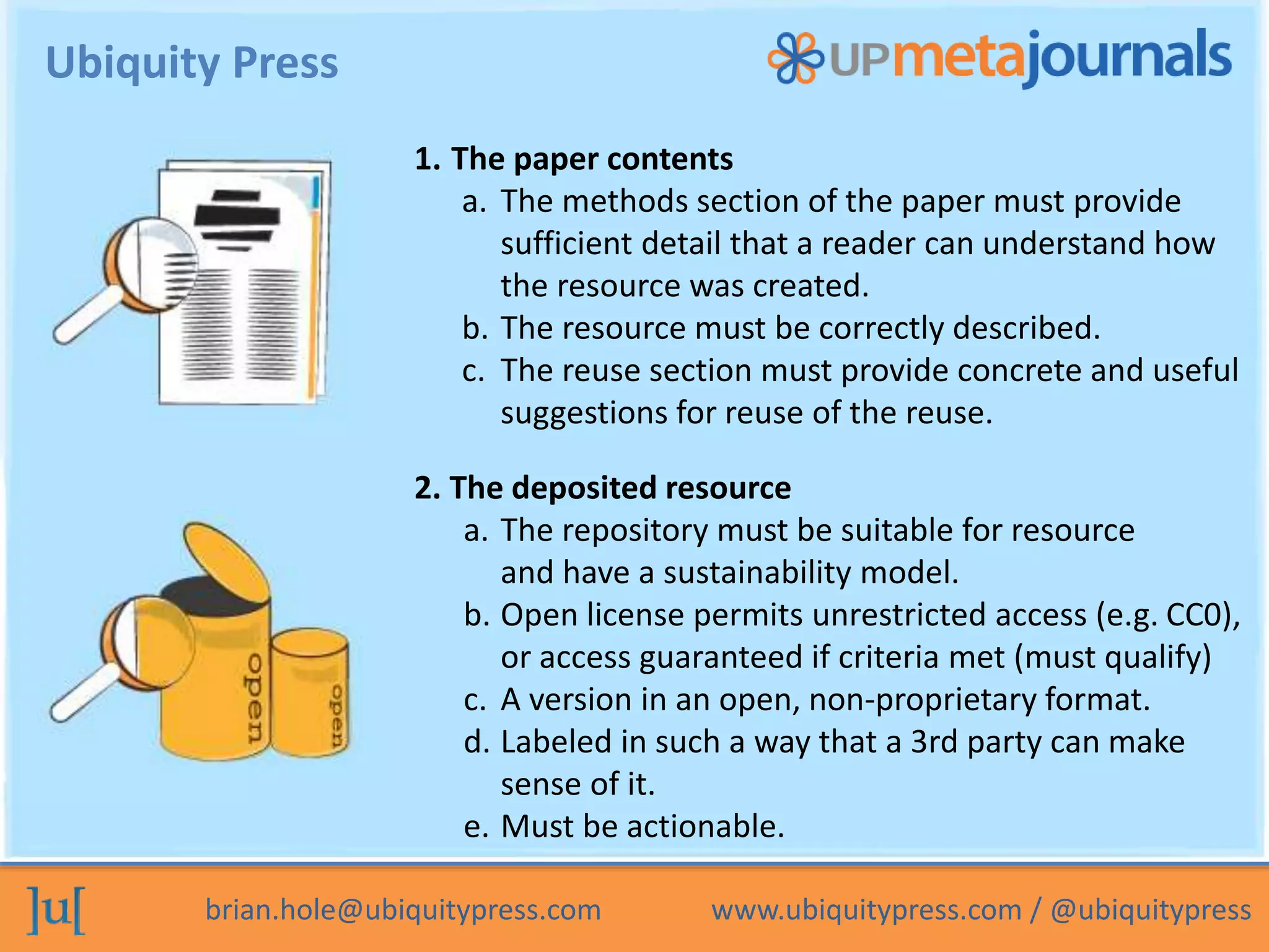 brian.hole@ubiquitypress.com www.ubiquitypress.com / @ubiquitypress
Ubiquity Press
1. The paper contents
a. The methods section of the paper must provide
sufficient detail that a reader can understand how
the resource was created.
b. The resource must be correctly described.
c. The reuse section must provide concrete and useful
suggestions for reuse of the reuse.
2. The deposited resource
a. The repository must be suitable for resource
and have a sustainability model.
b. Open license permits unrestricted access (e.g. CC0),
or access guaranteed if criteria met (must qualify)
c. A version in an open, non-proprietary format.
d. Labeled in such a way that a 3rd party can make
sense of it.
e. Must be actionable.
 