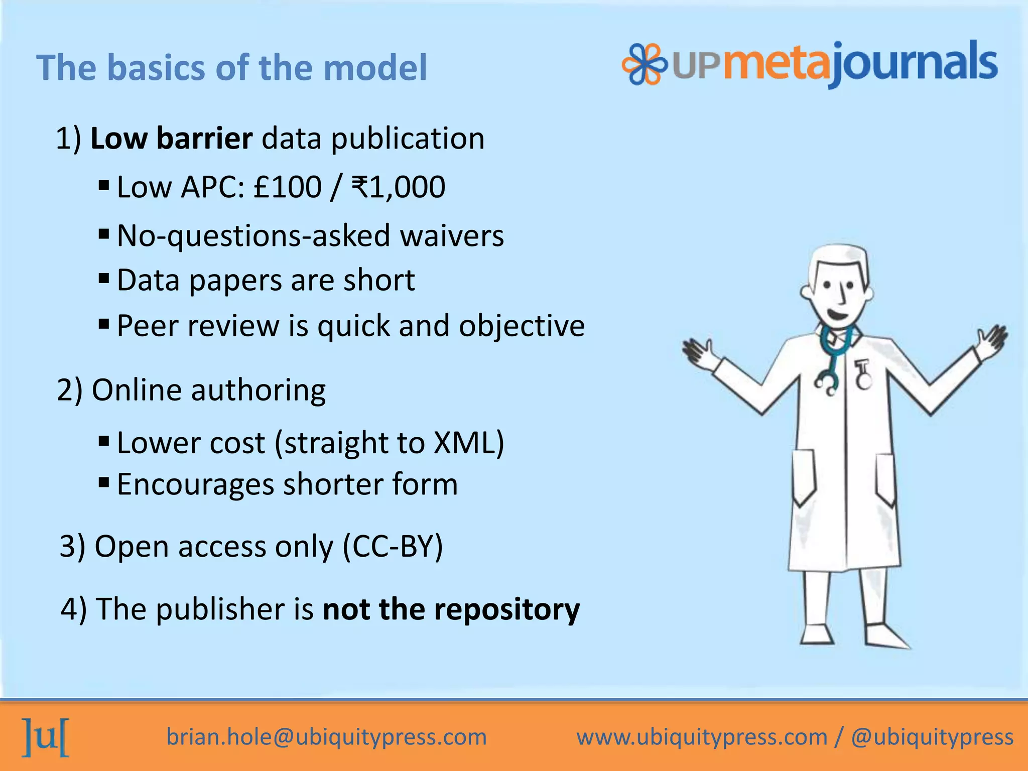 brian.hole@ubiquitypress.com www.ubiquitypress.com / @ubiquitypress
The basics of the model
Data papers are short
1) Low barrier data publication
Peer review is quick and objective
2) Online authoring
Low APC: £100 / ₹1,000
Lower cost (straight to XML)
Encourages shorter form
3) Open access only (CC-BY)
4) The publisher is not the repository
No-questions-asked waivers
 