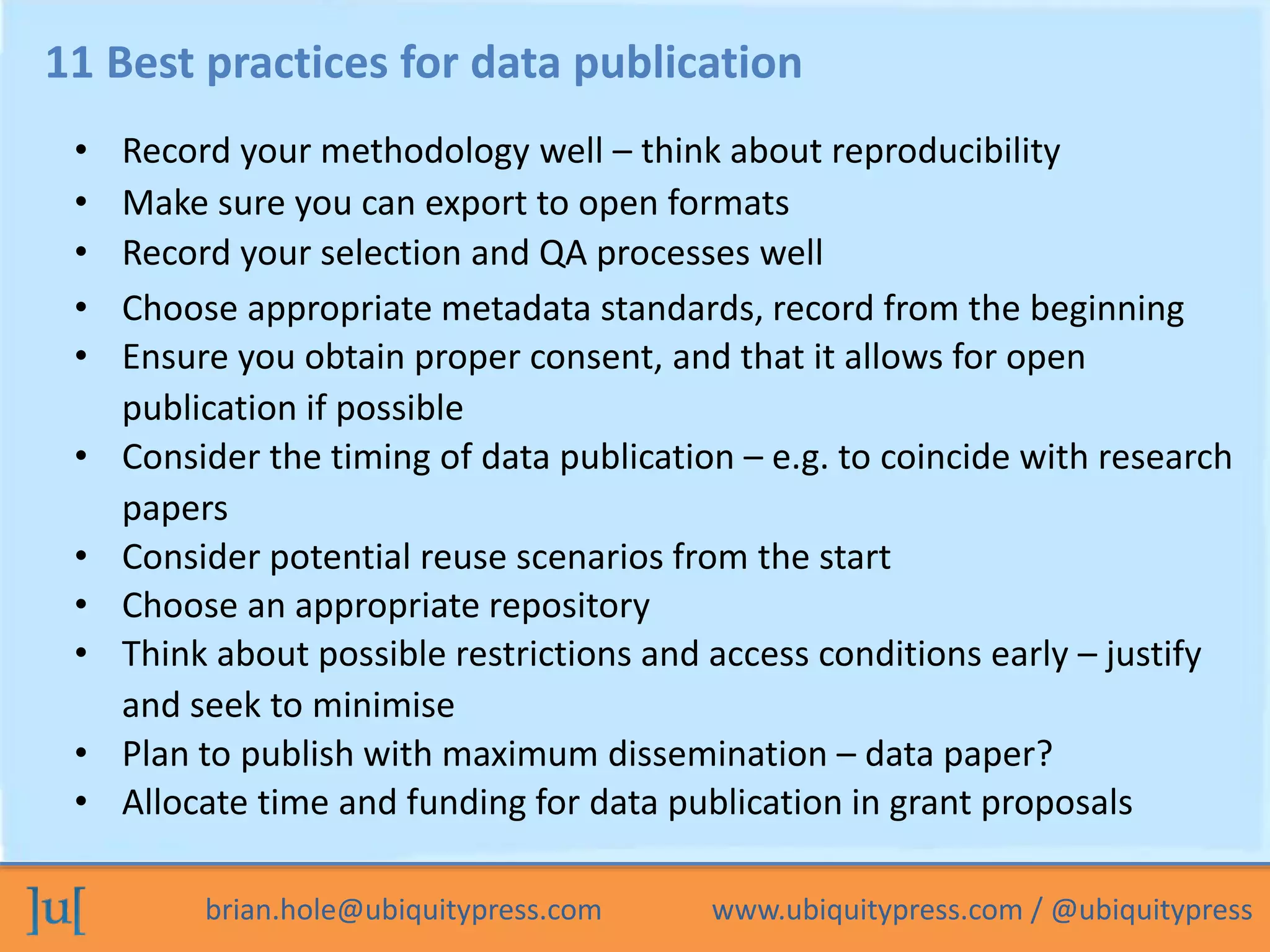 brian.hole@ubiquitypress.com www.ubiquitypress.com / @ubiquitypress
11 Best practices for data publication
• Record your methodology well – think about reproducibility
• Make sure you can export to open formats
• Record your selection and QA processes well
• Choose appropriate metadata standards, record from the beginning
• Ensure you obtain proper consent, and that it allows for open
publication if possible
• Consider the timing of data publication – e.g. to coincide with research
papers
• Consider potential reuse scenarios from the start
• Choose an appropriate repository
• Think about possible restrictions and access conditions early – justify
and seek to minimise
• Plan to publish with maximum dissemination – data paper?
• Allocate time and funding for data publication in grant proposals
 