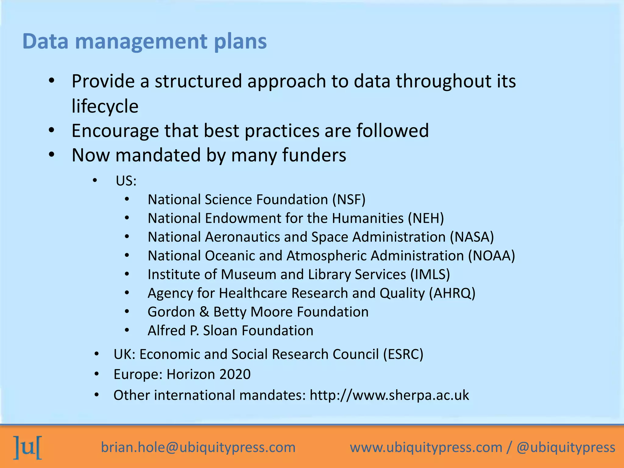 brian.hole@ubiquitypress.com www.ubiquitypress.com / @ubiquitypress
Data management plans
• US:
• National Science Foundation (NSF)
• National Endowment for the Humanities (NEH)
• National Aeronautics and Space Administration (NASA)
• National Oceanic and Atmospheric Administration (NOAA)
• Institute of Museum and Library Services (IMLS)
• Agency for Healthcare Research and Quality (AHRQ)
• Gordon & Betty Moore Foundation
• Alfred P. Sloan Foundation
• UK: Economic and Social Research Council (ESRC)
• Encourage that best practices are followed
• Provide a structured approach to data throughout its
lifecycle
• Now mandated by many funders
• Europe: Horizon 2020
• Other international mandates: http://www.sherpa.ac.uk
 