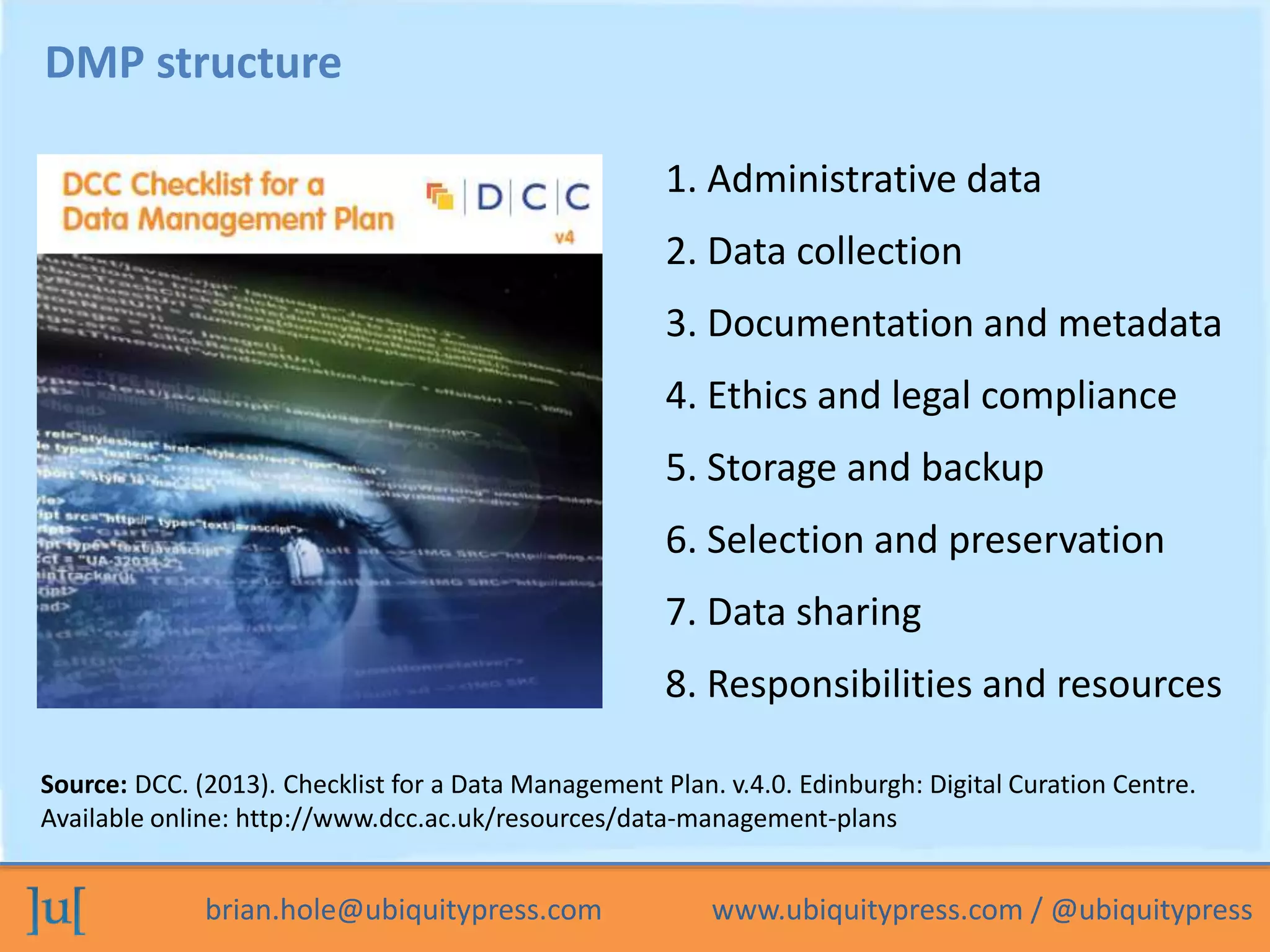 brian.hole@ubiquitypress.com www.ubiquitypress.com / @ubiquitypress
DMP structure
5. Storage and backup
6. Selection and preservation
3. Documentation and metadata
1. Administrative data
4. Ethics and legal compliance
2. Data collection
7. Data sharing
8. Responsibilities and resources
Source: DCC. (2013). Checklist for a Data Management Plan. v.4.0. Edinburgh: Digital Curation Centre.
Available online: http://www.dcc.ac.uk/resources/data-management-plans
 