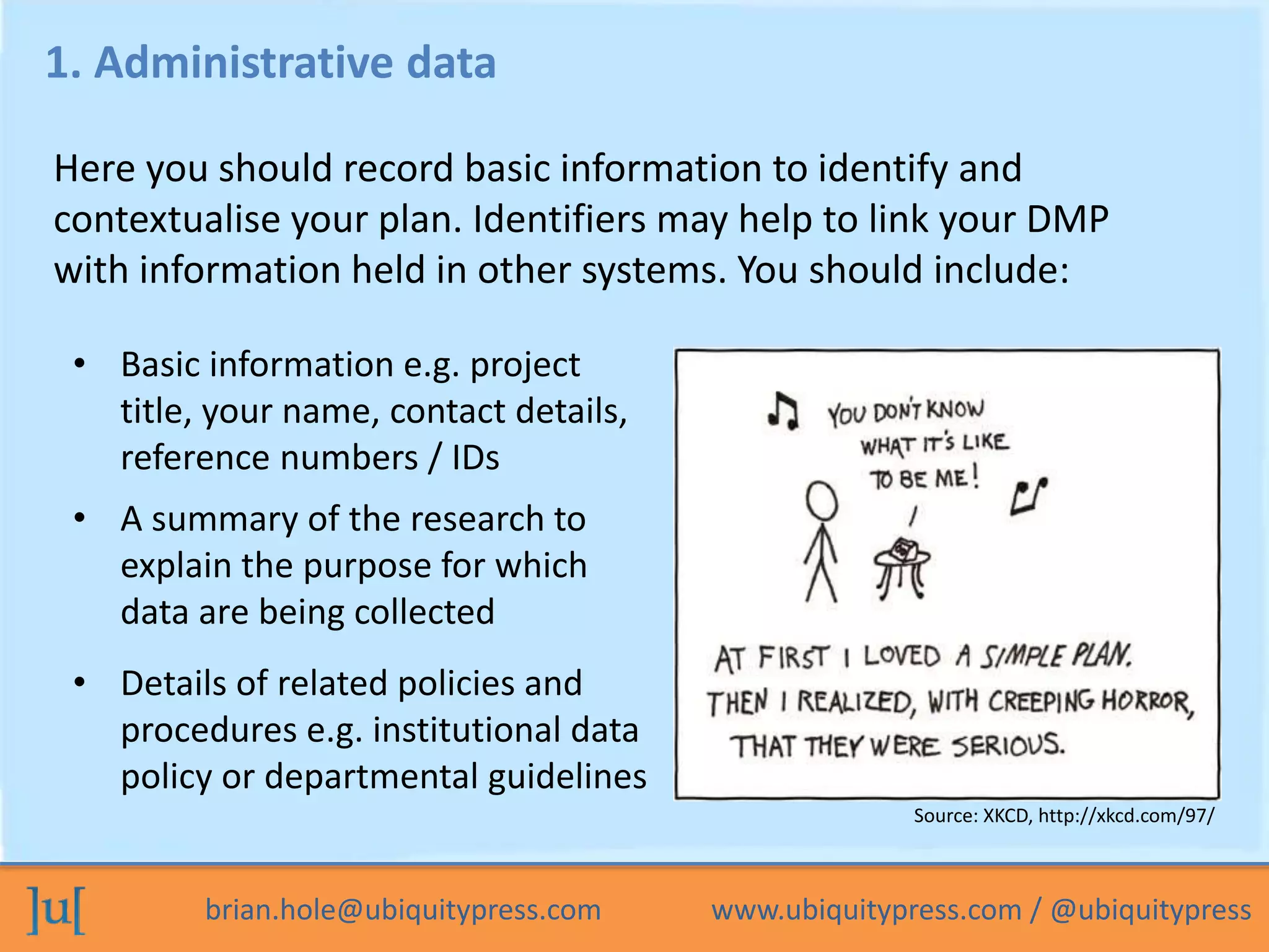 brian.hole@ubiquitypress.com www.ubiquitypress.com / @ubiquitypress
1. Administrative data
• Basic information e.g. project
title, your name, contact details,
reference numbers / IDs
Here you should record basic information to identify and
contextualise your plan. Identifiers may help to link your DMP
with information held in other systems. You should include:
• A summary of the research to
explain the purpose for which
data are being collected
• Details of related policies and
procedures e.g. institutional data
policy or departmental guidelines
Source: XKCD, http://xkcd.com/97/
 