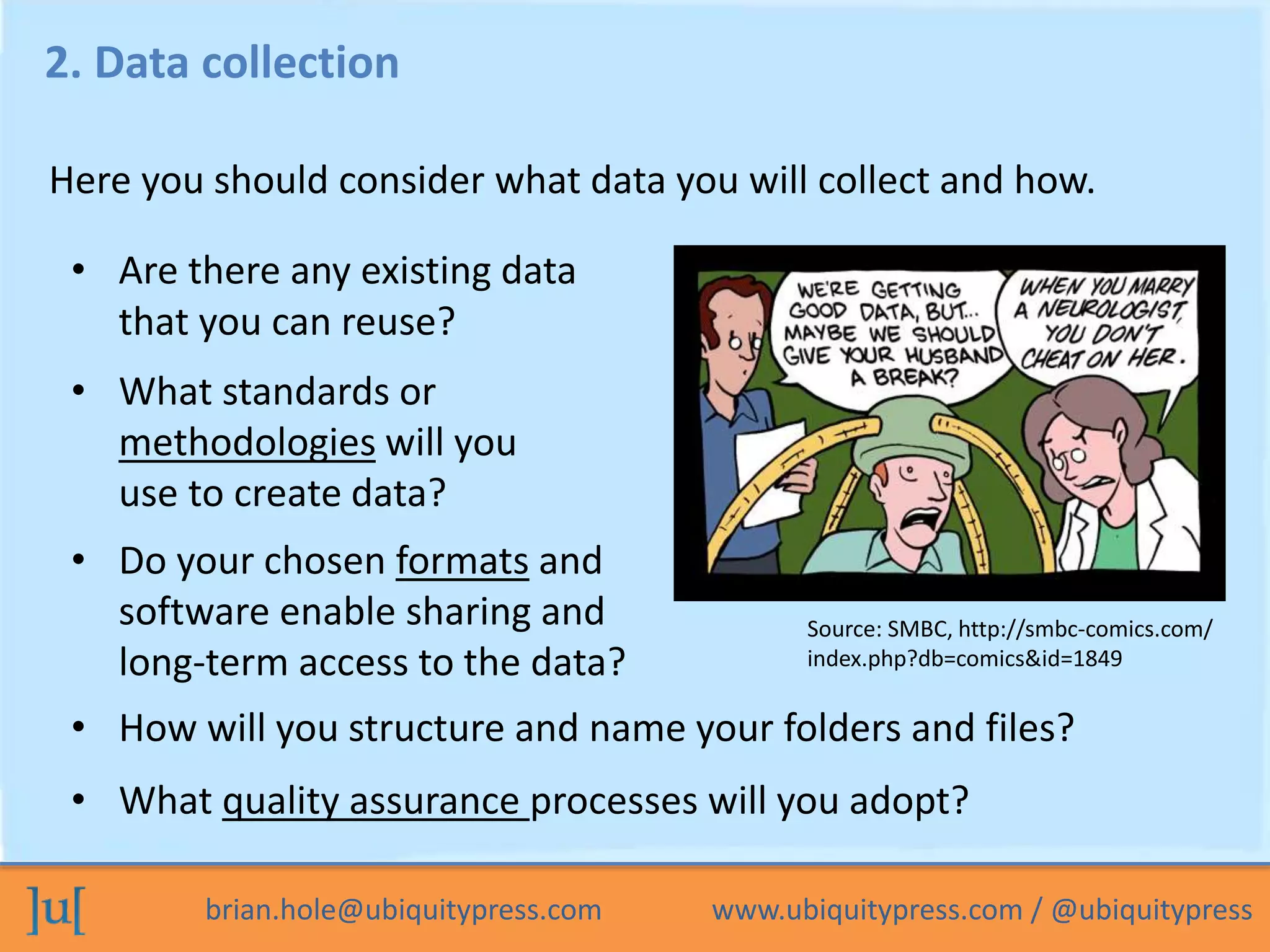 brian.hole@ubiquitypress.com www.ubiquitypress.com / @ubiquitypress
2. Data collection
• How will you structure and name your folders and files?
• What quality assurance processes will you adopt?
• What standards or
methodologies will you
use to create data?
Here you should consider what data you will collect and how.
• Do your chosen formats and
software enable sharing and
long-term access to the data?
• Are there any existing data
that you can reuse?
Source: SMBC, http://smbc-comics.com/
index.php?db=comics&id=1849
 