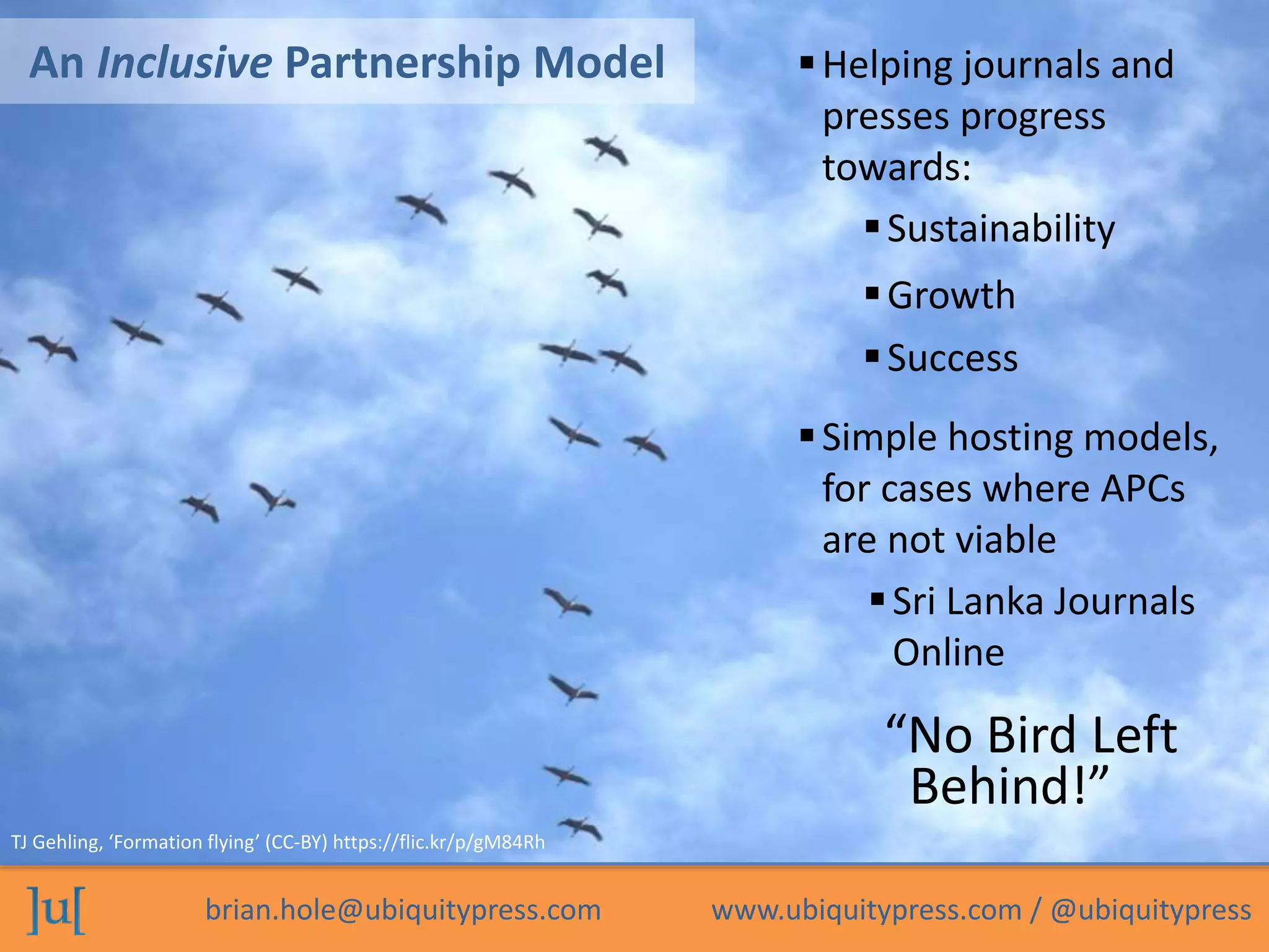 brian.hole@ubiquitypress.com www.ubiquitypress.com / @ubiquitypress
An Inclusive Partnership Model
Sustainability
“No Bird Left
Behind!”
Simple hosting models,
for cases where APCs
are not viable
TJ Gehling, ‘Formation flying’ (CC-BY) https://flic.kr/p/gM84Rh
Growth
Success
Helping journals and
presses progress
towards:
Sri Lanka Journals
Online
 