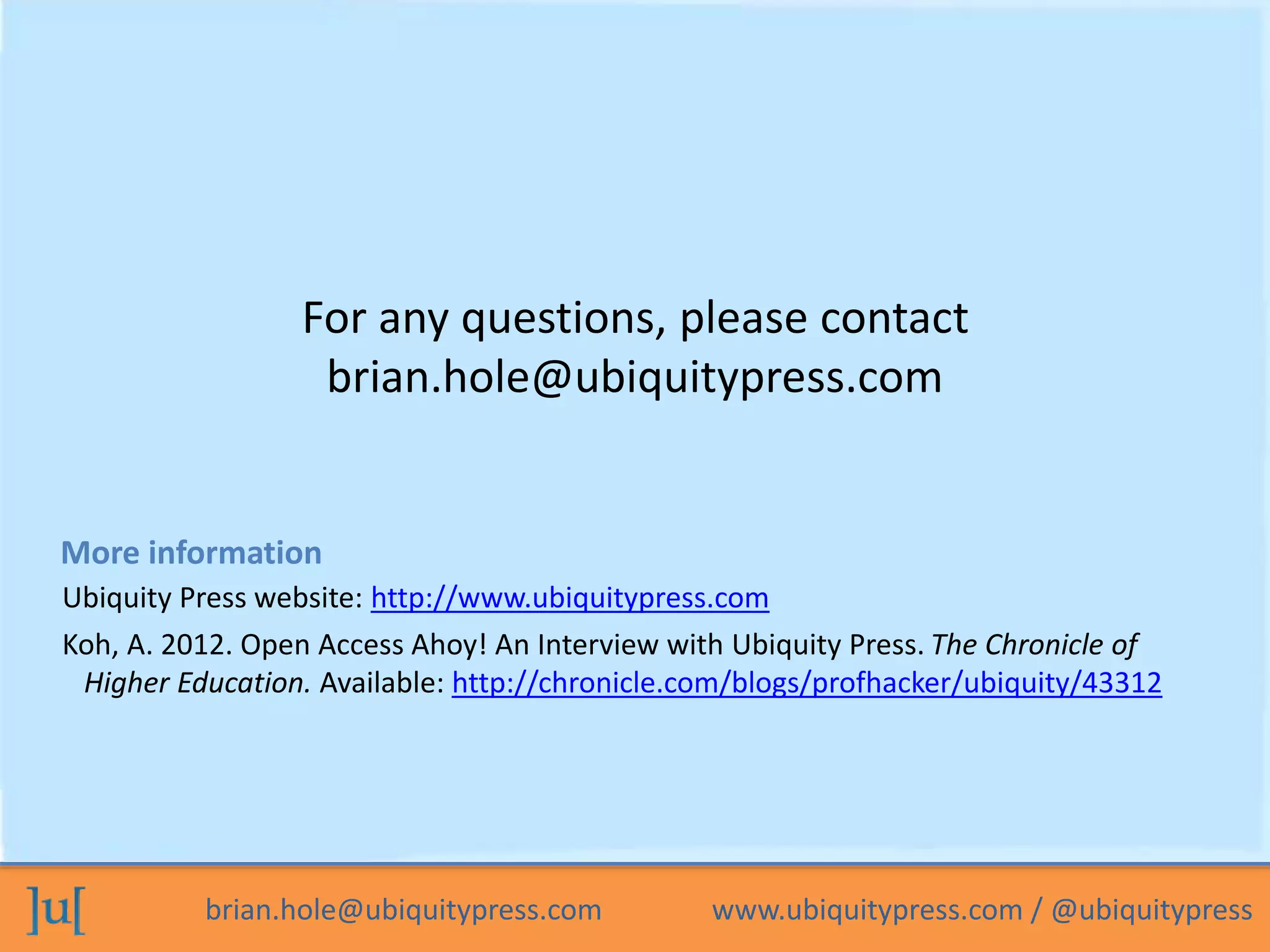 brian.hole@ubiquitypress.com www.ubiquitypress.com / @ubiquitypress
For any questions, please contact
brian.hole@ubiquitypress.com
Ubiquity Press website: http://www.ubiquitypress.com
Koh, A. 2012. Open Access Ahoy! An Interview with Ubiquity Press. The Chronicle of
Higher Education. Available: http://chronicle.com/blogs/profhacker/ubiquity/43312
More information
 