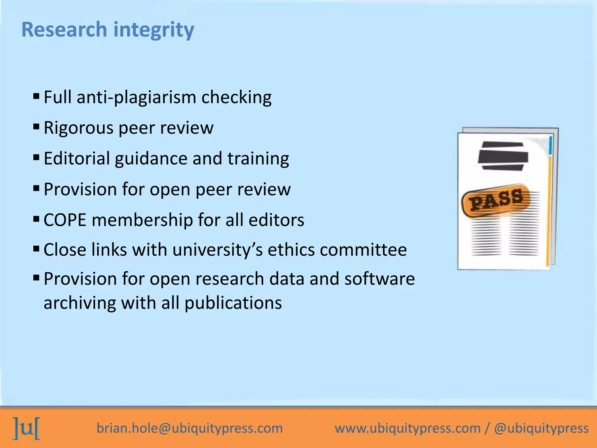 brian.hole@ubiquitypress.com www.ubiquitypress.com / @ubiquitypress
Research integrity
Full anti-plagiarism checking
Provision for open research data and software
archiving with all publications
Rigorous peer review
Editorial guidance and training
Provision for open peer review
COPE membership for all editors
Close links with university’s ethics committee
 
