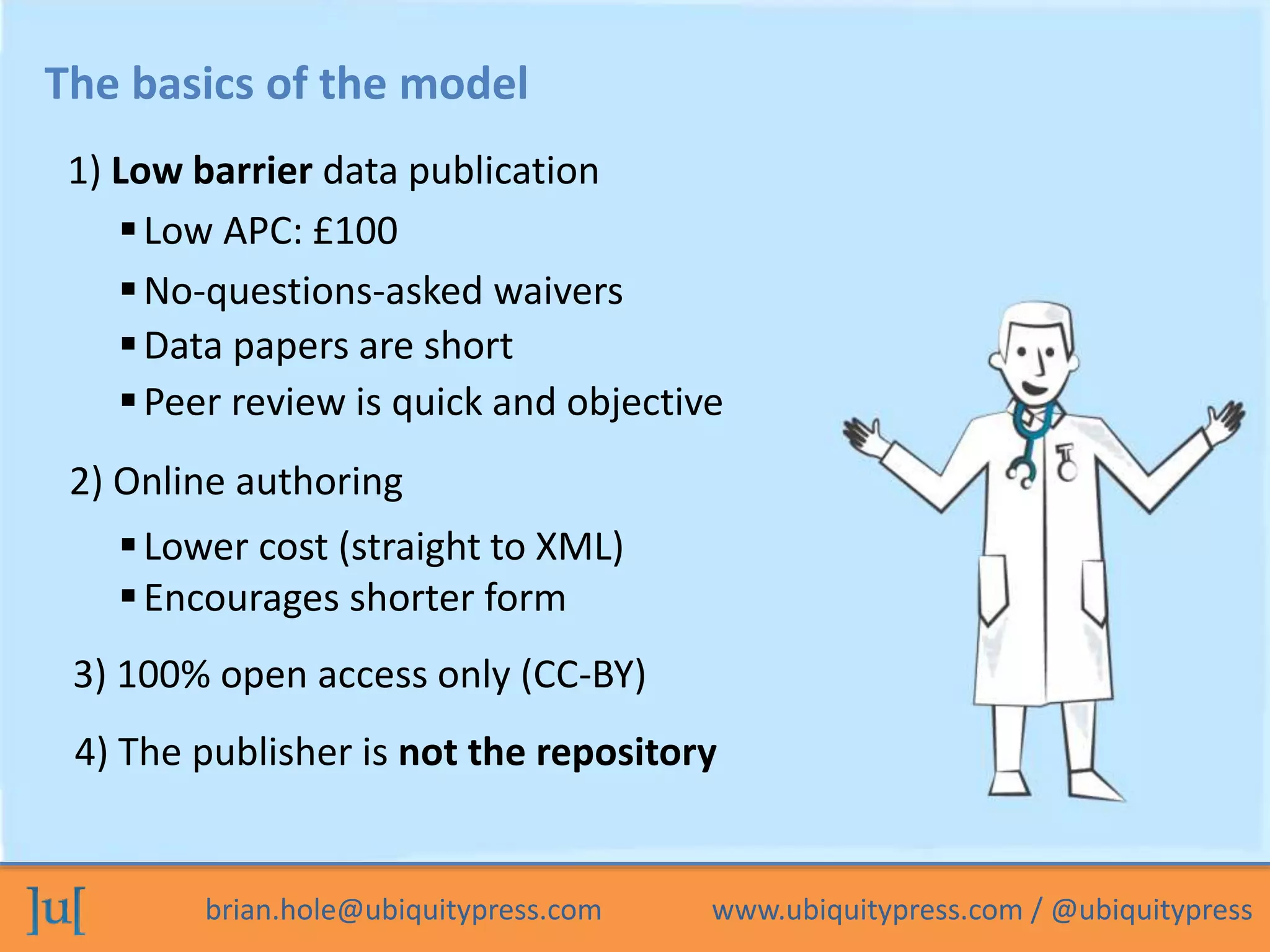 brian.hole@ubiquitypress.com www.ubiquitypress.com / @ubiquitypress
The basics of the model
Data papers are short
1) Low barrier data publication
Peer review is quick and objective
2) Online authoring
Low APC: £100
Lower cost (straight to XML)
Encourages shorter form
3) 100% open access only (CC-BY)
4) The publisher is not the repository
No-questions-asked waivers
 
