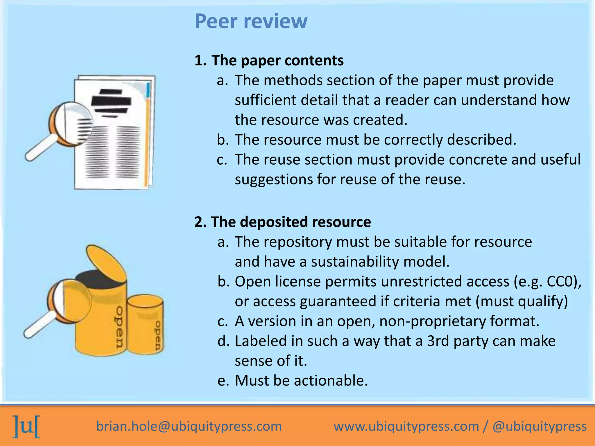 brian.hole@ubiquitypress.com www.ubiquitypress.com / @ubiquitypress
1. The paper contents
a. The methods section of the paper must provide
sufficient detail that a reader can understand how
the resource was created.
b. The resource must be correctly described.
c. The reuse section must provide concrete and useful
suggestions for reuse of the reuse.
2. The deposited resource
a. The repository must be suitable for resource
and have a sustainability model.
b. Open license permits unrestricted access (e.g. CC0),
or access guaranteed if criteria met (must qualify)
c. A version in an open, non-proprietary format.
d. Labeled in such a way that a 3rd party can make
sense of it.
e. Must be actionable.
Peer review
 