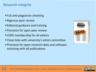 brian.hole@ubiquitypress.com | www.ubiquitypress.com| @ubiquitypress
Research integrity
Full anti-plagiarism checking
Provision for open research data and software
archiving with all publications
Rigorous peer review
Editorial guidance and training
Provision for open peer review
COPE membership for all editors
Close links with university’s ethics committee
 