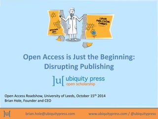Open Access is Just the Beginning: 
Disrupting Publishing 
Open Access Roadshow, University of Leeds, October 15th 2014 
Brian Hole, Founder and CEO 
brian.hole@ubiquitypress.com www.ubiquitypress.com / @ubiquitypress 
 