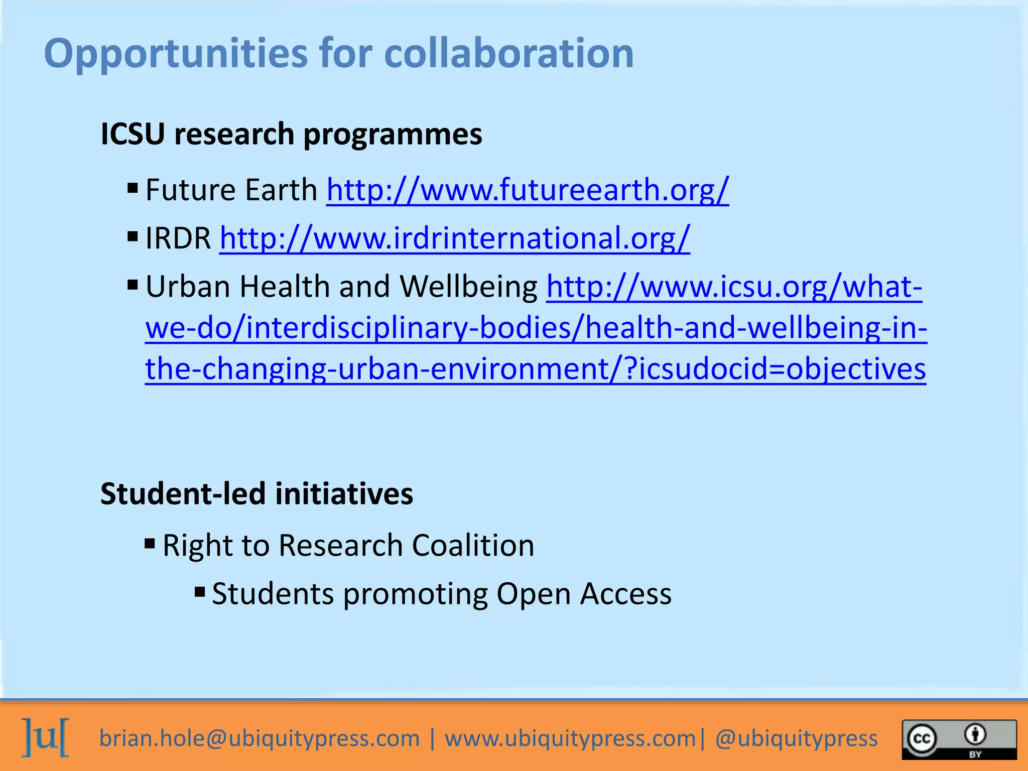 brian.hole@ubiquitypress.com | www.ubiquitypress.com| @ubiquitypress
Future Earth http://www.futureearth.org/
IRDR http://www.irdrinternational.org/
Urban Health and Wellbeing http://www.icsu.org/what-
we-do/interdisciplinary-bodies/health-and-wellbeing-in-
the-changing-urban-environment/?icsudocid=objectives
Opportunities for collaboration
ICSU research programmes
Student-led initiatives
Right to Research Coalition
Students promoting Open Access
 