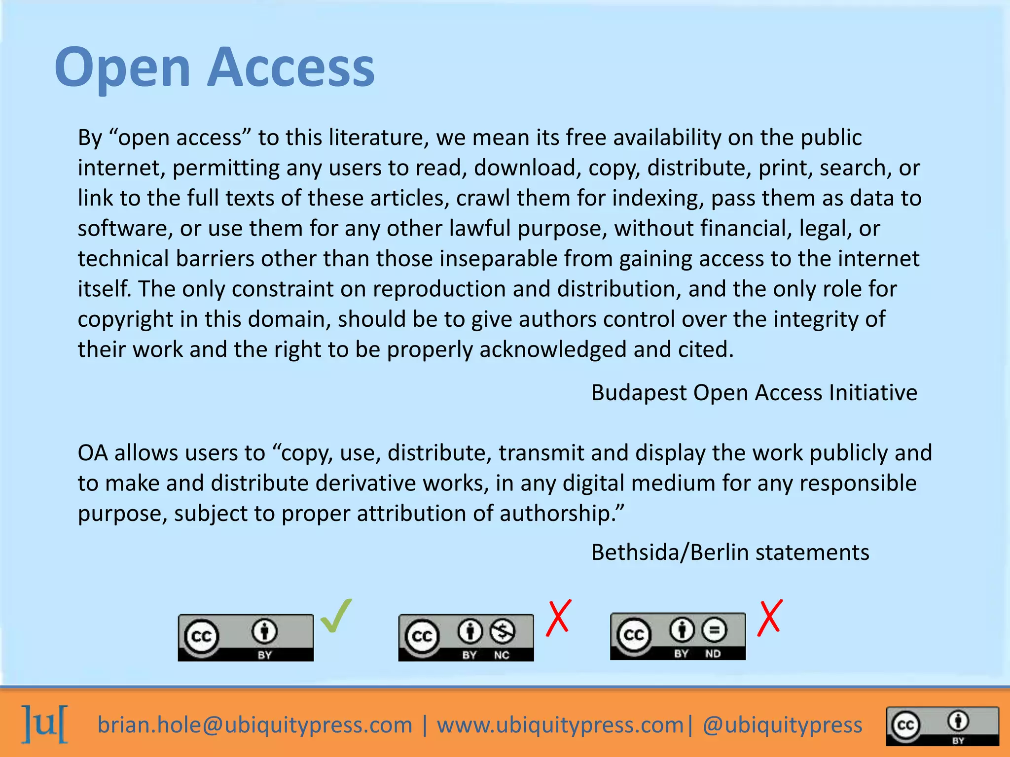 brian.hole@ubiquitypress.com | www.ubiquitypress.com| @ubiquitypress
Open Access
By “open access” to this literature, we mean its free availability on the public
internet, permitting any users to read, download, copy, distribute, print, search, or
link to the full texts of these articles, crawl them for indexing, pass them as data to
software, or use them for any other lawful purpose, without financial, legal, or
technical barriers other than those inseparable from gaining access to the internet
itself. The only constraint on reproduction and distribution, and the only role for
copyright in this domain, should be to give authors control over the integrity of
their work and the right to be properly acknowledged and cited.
Budapest Open Access Initiative
OA allows users to “copy, use, distribute, transmit and display the work publicly and
to make and distribute derivative works, in any digital medium for any responsible
purpose, subject to proper attribution of authorship.”
Bethsida/Berlin statements
✔ ✗ ✗
 