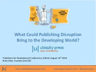 What Could Publishing Disruption 
Bring to the Developing World? 
Publishers for Development Conference, Oxford, August 14th 2014 
Brian Hole, Founder and CEO 
brian.hole@ubiquitypress.com www.ubiquitypress.com / @ubiquitypress 
 
