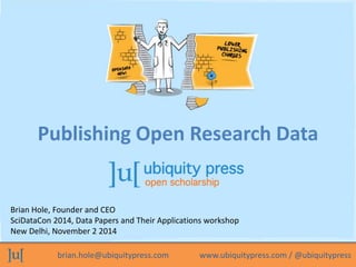 Publishing Open Research Data 
Brian Hole, Founder and CEO 
SciDataCon 2014, Data Papers and Their Applications workshop 
New Delhi, November 2 2014 
brian.hole@ubiquitypress.com www.ubiquitypress.com / @ubiquitypress 
 