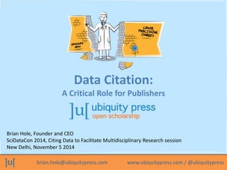 Data Citation: 
A Critical Role for Publishers 
Brian Hole, Founder and CEO 
SciDataCon 2014, Citing Data to Facilitate Multidisciplinary Research session 
New Delhi, November 5 2014 
brian.hole@ubiquitypress.com www.ubiquitypress.com / @ubiquitypress 
 