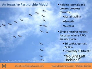 brian.hole@ubiquitypress.com www.ubiquitypress.com / @ubiquitypress
An Inclusive Partnership Model
Sustainability
“No Bird Left
Behind!”
Simple hosting models,
for cases where APCs
are not viable
TJ Gehling, ‘Formation flying’ (CC-BY) https://flic.kr/p/gM84Rh
Growth
Success
Helping journals and
presses progress
towards:
Sri Lanka Journals
Online
University of Utrecht
 