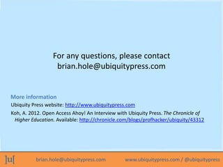 brian.hole@ubiquitypress.com www.ubiquitypress.com / @ubiquitypress
For any questions, please contact
brian.hole@ubiquitypress.com
Ubiquity Press website: http://www.ubiquitypress.com
Koh, A. 2012. Open Access Ahoy! An Interview with Ubiquity Press. The Chronicle of
Higher Education. Available: http://chronicle.com/blogs/profhacker/ubiquity/43312
More information
 
