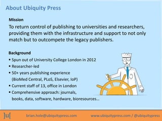 brian.hole@ubiquitypress.com www.ubiquitypress.com / @ubiquitypress
To return control of publishing to universities and researchers,
providing them with the infrastructure and support to not only
match but to outcompete the legacy publishers.
About Ubiquity Press
Background
Mission
 Spun out of University College London in 2012
 Researcher-led
 50+ years publishing experience
(BioMed Central, PLoS, Elsevier, IoP)
 Current staff of 13, office in London
 Comprehensive approach: journals,
books, data, software, hardware, bioresources…
 