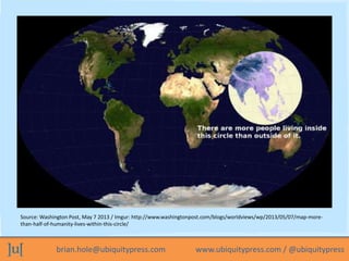 brian.hole@ubiquitypress.com www.ubiquitypress.com / @ubiquitypress
Source: Washington Post, May 7 2013 / Imgur: http://www.washingtonpost.com/blogs/worldviews/wp/2013/05/07/map-more-
than-half-of-humanity-lives-within-this-circle/
 