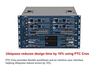 Ubiquoss reduces design time by 10% using PTC Creo
PTC Creo provides flexible workflows and an intuitive user interface
helping Ubiquoss reduce errors by 15%.
 